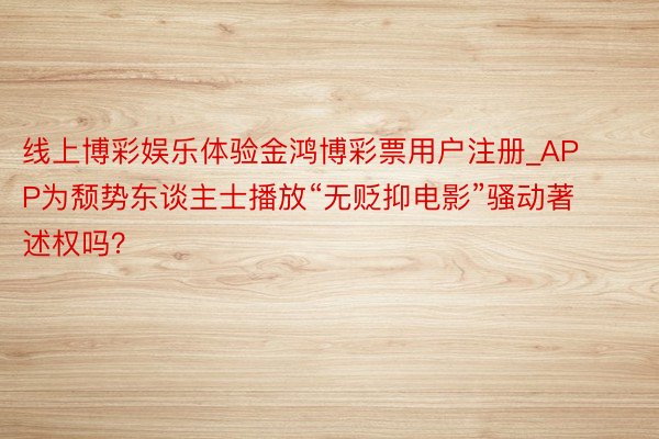 线上博彩娱乐体验金鸿博彩票用户注册_APP为颓势东谈主士播放“无贬抑电影”骚动著述权吗？