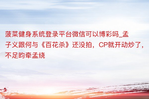 菠菜健身系统登录平台微信可以博彩吗_孟子义跟何与《百花杀》还没拍，CP就开动炒了，不足昀牵孟绕